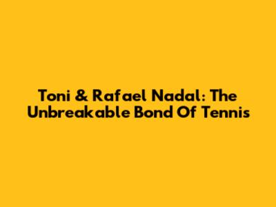 Toni & Rafael Nadal: The Unbreakable Bond Of Tennis