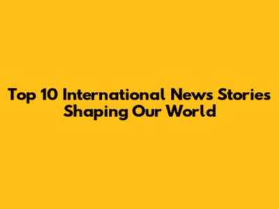 Top 10 International News Stories Shaping Our World