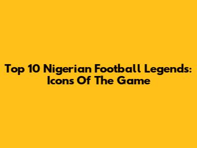 Top 10 Nigerian Football Legends: Icons Of The Game