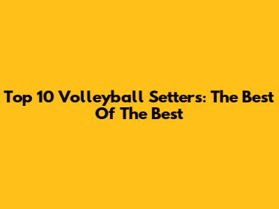 Top 10 Volleyball Setters: The Best Of The Best