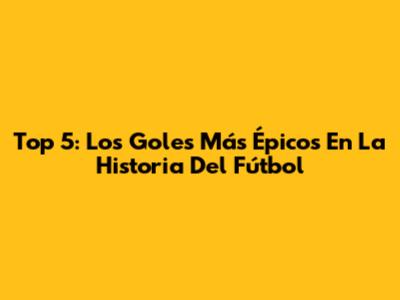 Top 5: Los Goles Más Épicos En La Historia Del Fútbol