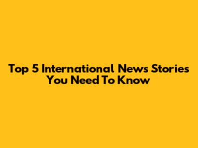 Top 5 International News Stories You Need To Know