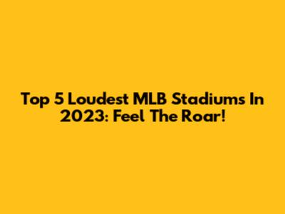 Top 5 Loudest MLB Stadiums In 2023: Feel The Roar!