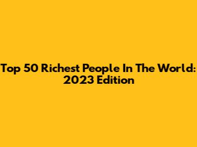 Top 50 Richest People In The World: 2023 Edition