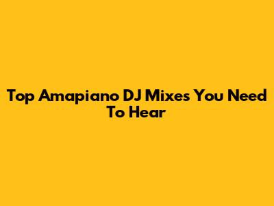 Top Amapiano DJ Mixes You Need To Hear