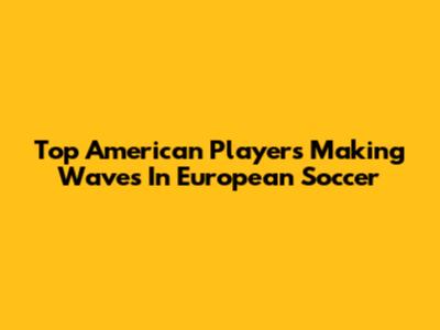 Top American Players Making Waves In European Soccer