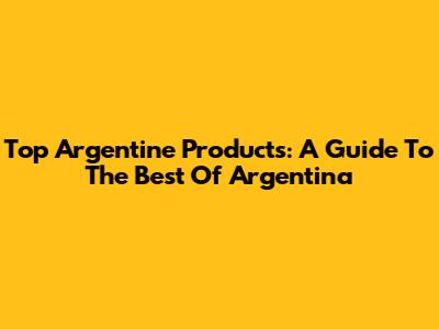 Top Argentine Products: A Guide To The Best Of Argentina