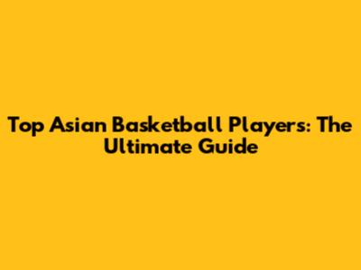 Top Asian Basketball Players: The Ultimate Guide
