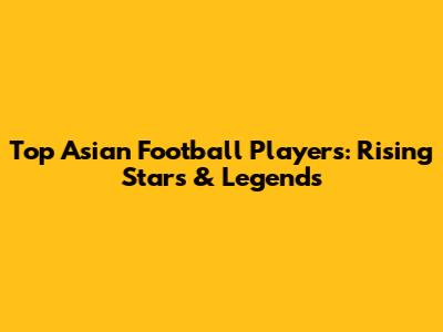Top Asian Football Players: Rising Stars & Legends
