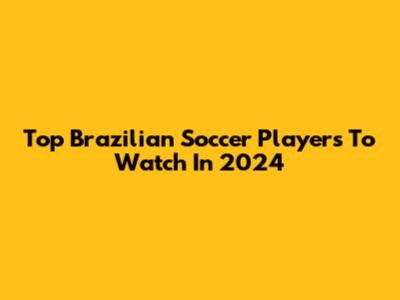 Top Brazilian Soccer Players To Watch In 2024