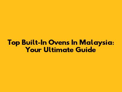 Top Built-In Ovens In Malaysia: Your Ultimate Guide