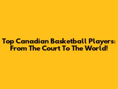 Top Canadian Basketball Players: From The Court To The World!