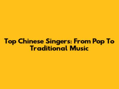 Top Chinese Singers: From Pop To Traditional Music