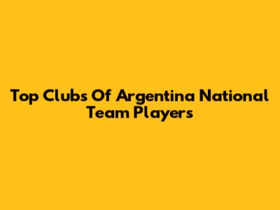 Top Clubs Of Argentina National Team Players