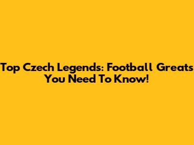 Top Czech Legends: Football Greats You Need To Know!