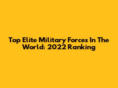 Top Elite Military Forces In The World: 2022 Ranking