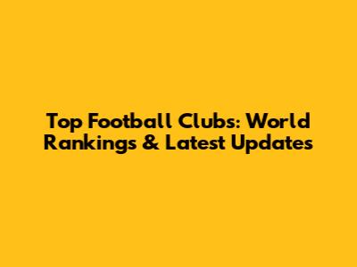 Top Football Clubs: World Rankings & Latest Updates