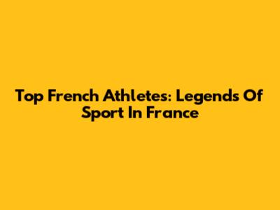 Top French Athletes: Legends Of Sport In France