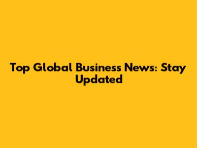 Top Global Business News: Stay Updated