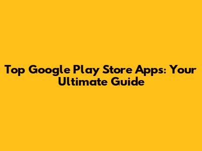 Top Google Play Store Apps: Your Ultimate Guide