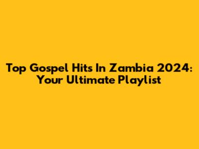 Top Gospel Hits In Zambia 2024: Your Ultimate Playlist