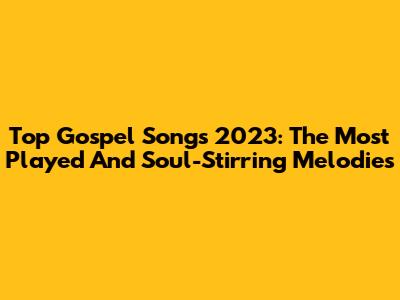 Top Gospel Songs 2023: The Most Played And Soul-Stirring Melodies