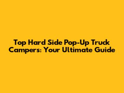 Top Hard Side Pop-Up Truck Campers: Your Ultimate Guide