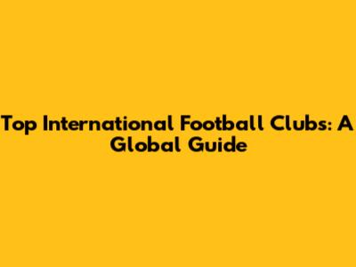 Top International Football Clubs: A Global Guide