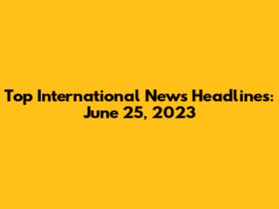 Top International News Headlines: June 25, 2023