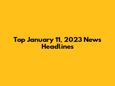 Top January 11, 2023 News Headlines