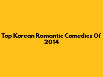 Top Korean Romantic Comedies Of 2014