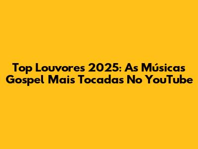 Top Louvores 2025: As Músicas Gospel Mais Tocadas No YouTube