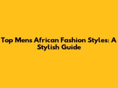 Top Men's African Fashion Styles: A Stylish Guide