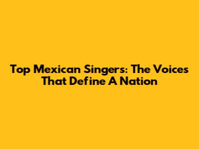Top Mexican Singers: The Voices That Define A Nation