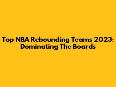 Top NBA Rebounding Teams 2023: Dominating The Boards