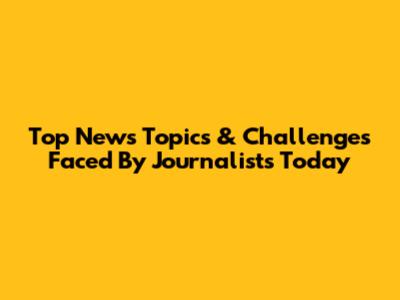 Top News Topics & Challenges Faced By Journalists Today