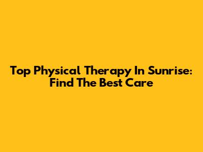 Top Physical Therapy In Sunrise: Find The Best Care