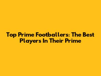 Top Prime Footballers: The Best Players In Their Prime