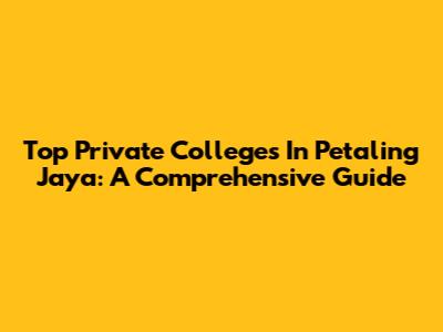 Top Private Colleges In Petaling Jaya: A Comprehensive Guide