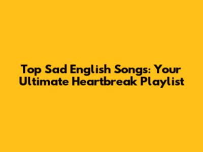 Top Sad English Songs: Your Ultimate Heartbreak Playlist