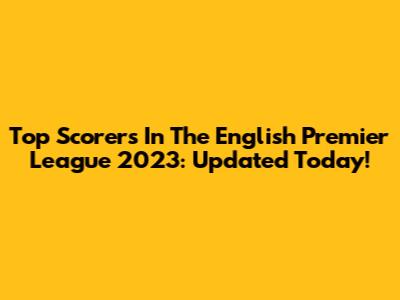 Top Scorers In The English Premier League 2023: Updated Today!