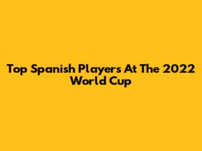 Top Spanish Players At The 2022 World Cup
