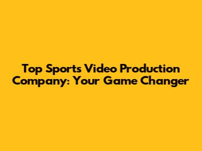 Top Sports Video Production Company: Your Game Changer