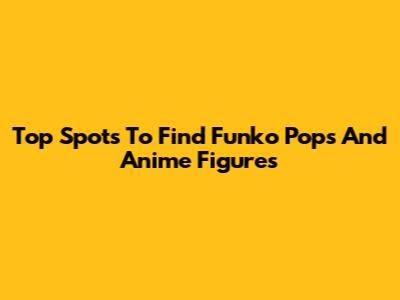 Top Spots To Find Funko Pops And Anime Figures