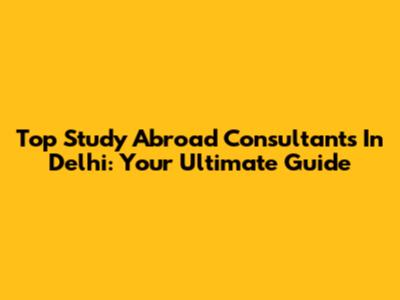 Top Study Abroad Consultants In Delhi: Your Ultimate Guide