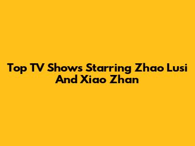 Top TV Shows Starring Zhao Lusi And Xiao Zhan