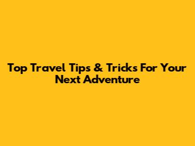 Top Travel Tips & Tricks For Your Next Adventure