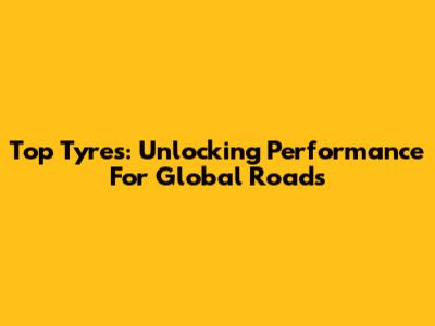 Top Tyres: Unlocking Performance For Global Roads