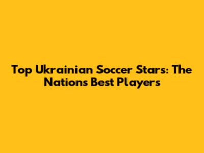 Top Ukrainian Soccer Stars: The Nation's Best Players