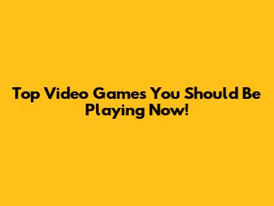 Top Video Games You Should Be Playing Now!
